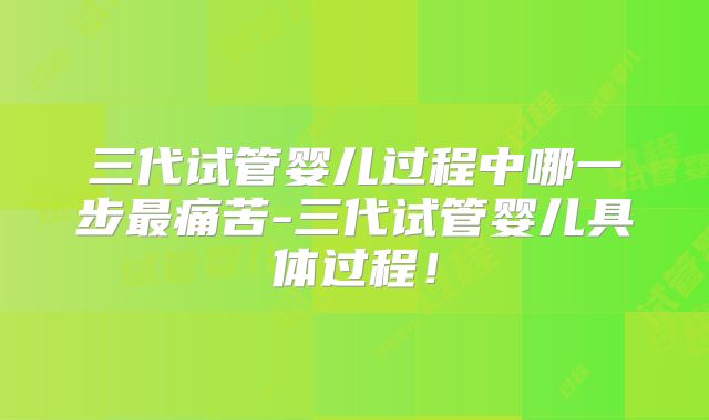 三代试管婴儿过程中哪一步最痛苦-三代试管婴儿具体过程！