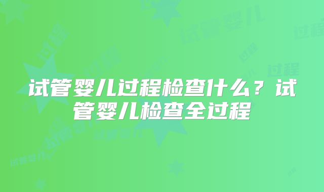 试管婴儿过程检查什么？试管婴儿检查全过程
