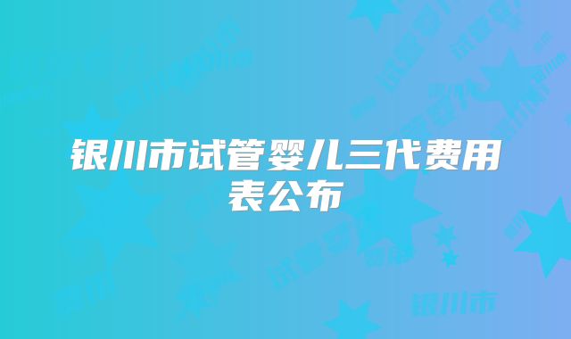 银川市试管婴儿三代费用表公布