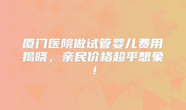 厦门医院做试管婴儿费用揭晓，亲民价格超乎想象！