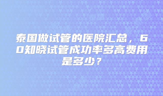 泰国做试管的医院汇总，60知晓试管成功率多高费用是多少？
