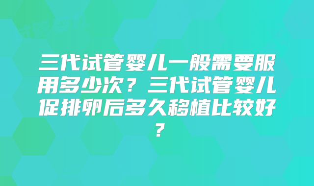 三代试管婴儿一般需要服用多少次？三代试管婴儿促排卵后多久移植比较好？
