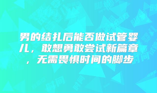 男的结扎后能否做试管婴儿，敢想勇敢尝试新篇章，无需畏惧时间的脚步