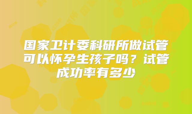 国家卫计委科研所做试管可以怀孕生孩子吗？试管成功率有多少