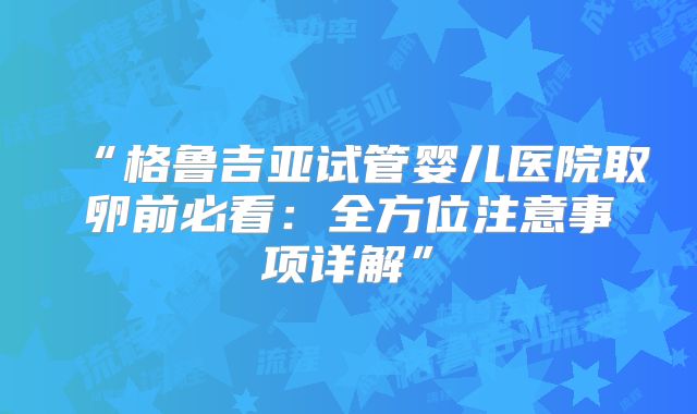 “格鲁吉亚试管婴儿医院取卵前必看：全方位注意事项详解”