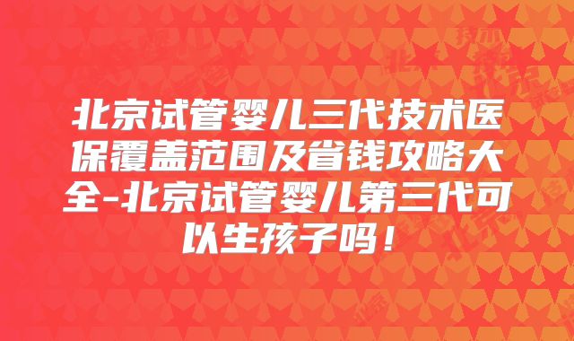 北京试管婴儿三代技术医保覆盖范围及省钱攻略大全-北京试管婴儿第三代可以生孩子吗！