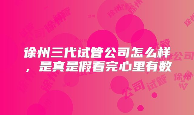 徐州三代试管公司怎么样，是真是假看完心里有数