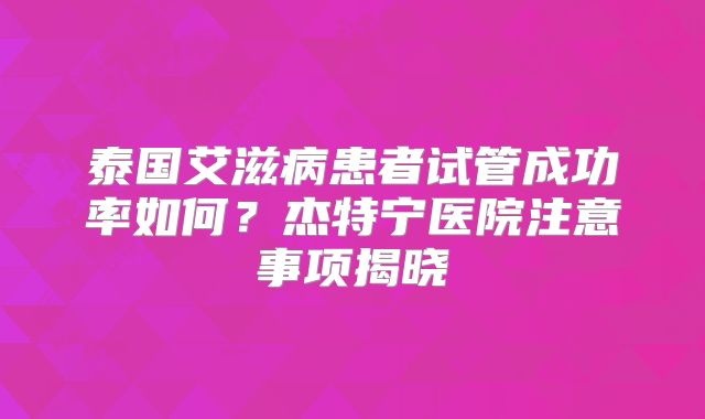 泰国艾滋病患者试管成功率如何？杰特宁医院注意事项揭晓