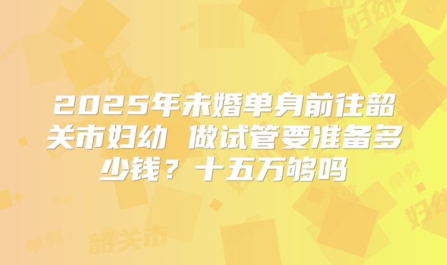 2025年未婚单身前往韶关市妇幼 做试管要准备多少钱？十五万够吗