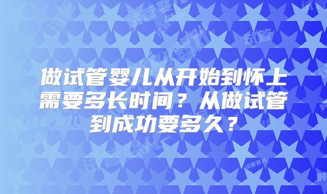 做试管婴儿从开始到怀上需要多长时间？从做试管到成功要多久？