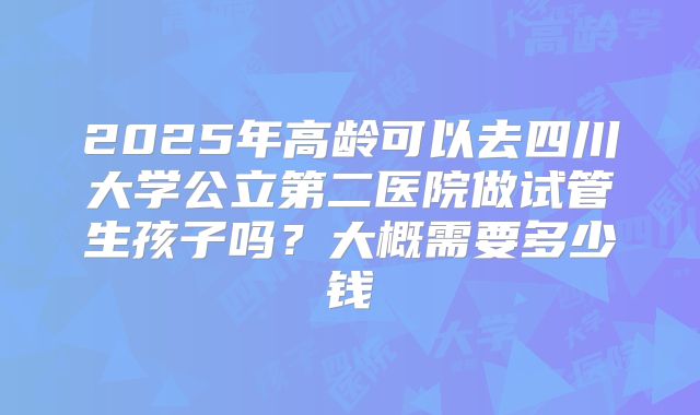 2025年高龄可以去四川大学公立第二医院做试管生孩子吗?大概需要多少钱