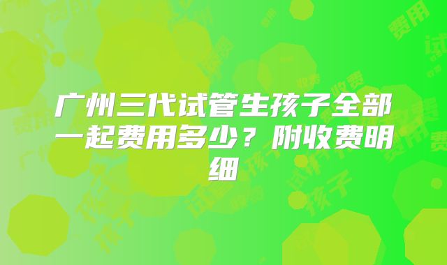 广州三代试管生孩子全部一起费用多少？附收费明细