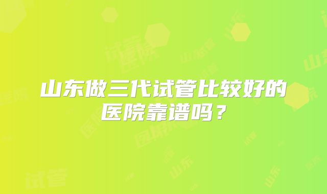 山东做三代试管比较好的医院靠谱吗？