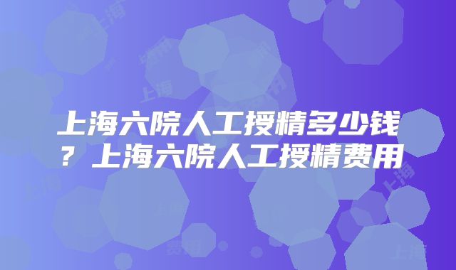 上海六院人工授精多少钱？上海六院人工授精费用