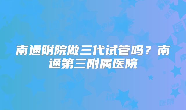 南通附院做三代试管吗?南通第三附属医院