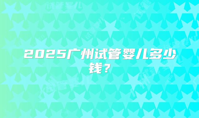 2025广州试管婴儿多少钱?