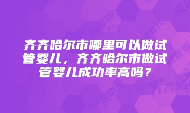 齐齐哈尔市哪里可以做试管婴儿,齐齐哈尔市做试管婴儿成功率高吗?