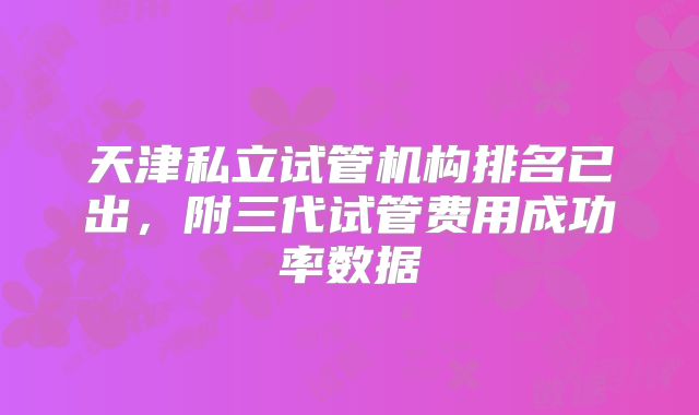 天津私立试管机构排名已出，附三代试管费用成功率数据