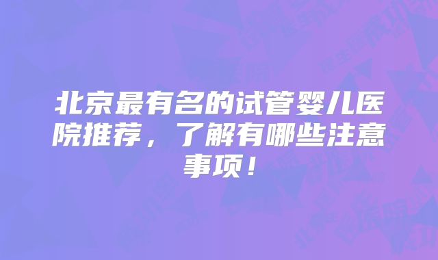 北京最有名的试管婴儿医院推荐,了解有哪些注意事项!