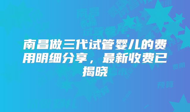 南昌做三代试管婴儿的费用明细分享,最新收费已揭晓