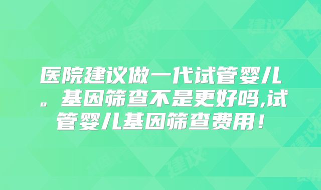 医院建议做一代试管婴儿。基因筛查不是更好吗,试管婴儿基因筛查费用！