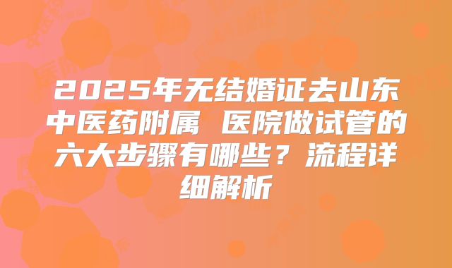 2025年无结婚证去山东中医药附属 医院做试管的六大步骤有哪些？流程详细解析