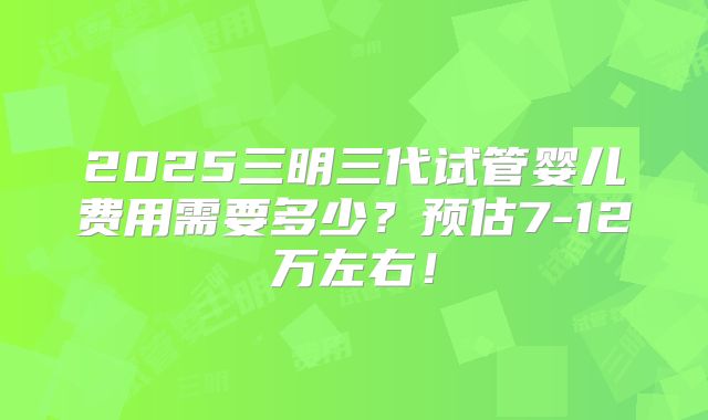 2025三明三代试管婴儿费用需要多少？预估7-12万左右！