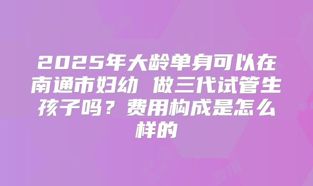 2025年大龄单身可以在南通市妇幼 做三代试管生孩子吗？费用构成是怎么样的