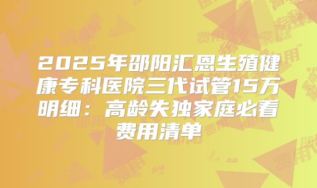 2025年邵阳汇恩生殖健康专科医院三代试管15万明细：高龄失独家庭必看费用清单