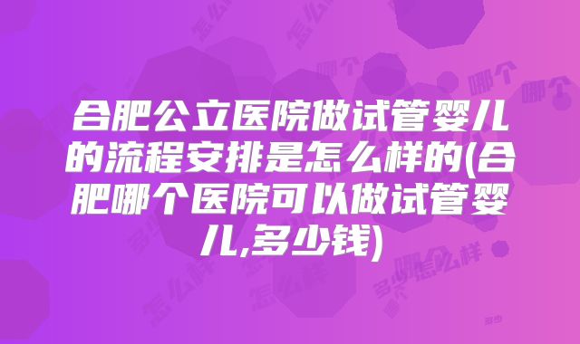 合肥公立医院做试管婴儿的流程安排是怎么样的(合肥哪个医院可以做试管婴儿,多少钱)