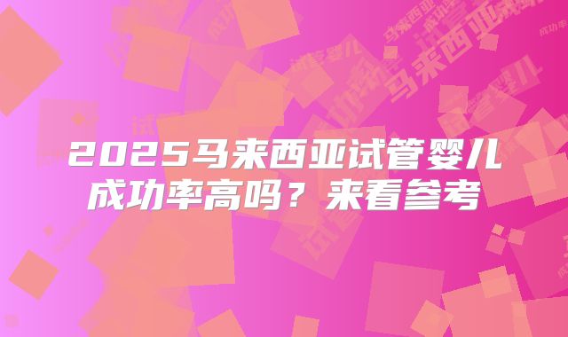 2025马来西亚试管婴儿成功率高吗?来看参考