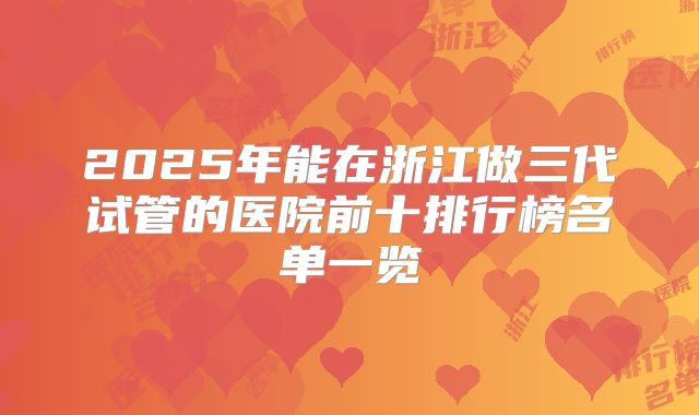 2025年能在浙江做三代试管的医院前十排行榜名单一览