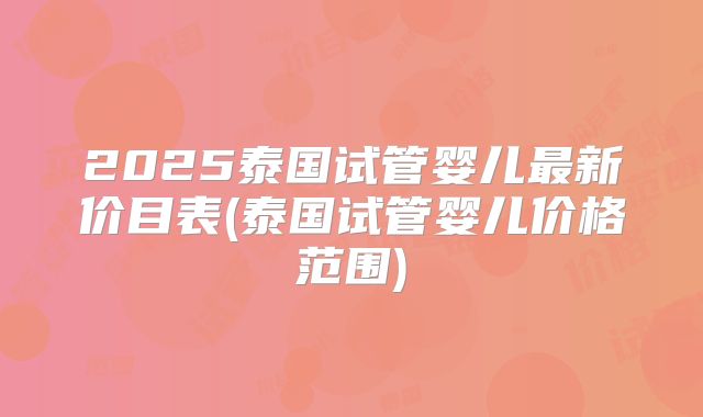 2025泰国试管婴儿最新价目表(泰国试管婴儿价格范围)