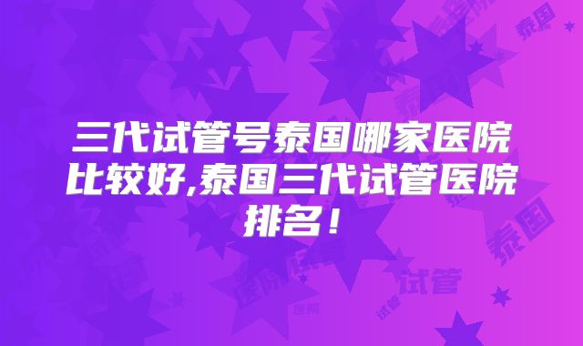 三代试管号泰国哪家医院比较好,泰国三代试管医院排名！