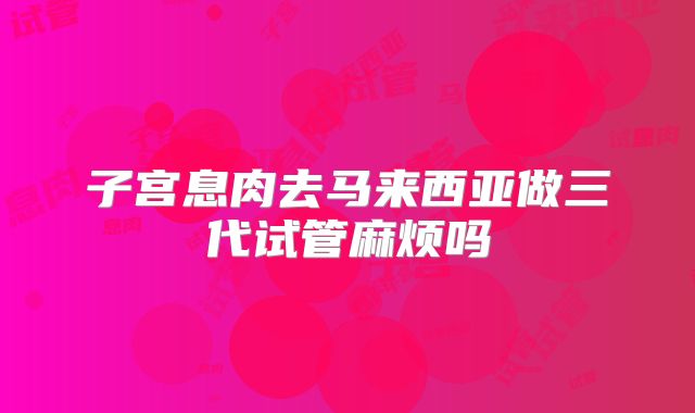 子宫息肉去马来西亚做三代试管麻烦吗