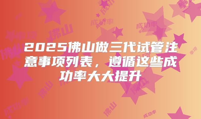 2025佛山做三代试管注意事项列表，遵循这些成功率大大提升