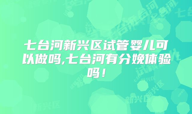 七台河新兴区试管婴儿可以做吗,七台河有分娩体验吗！