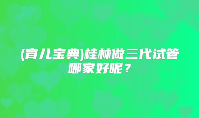 (育儿宝典)桂林做三代试管哪家好呢？