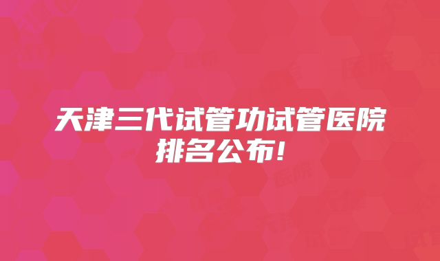 天津三代试管功试管医院排名公布!
