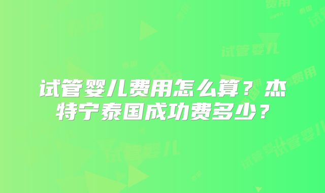 试管婴儿费用怎么算？杰特宁泰国成功费多少？