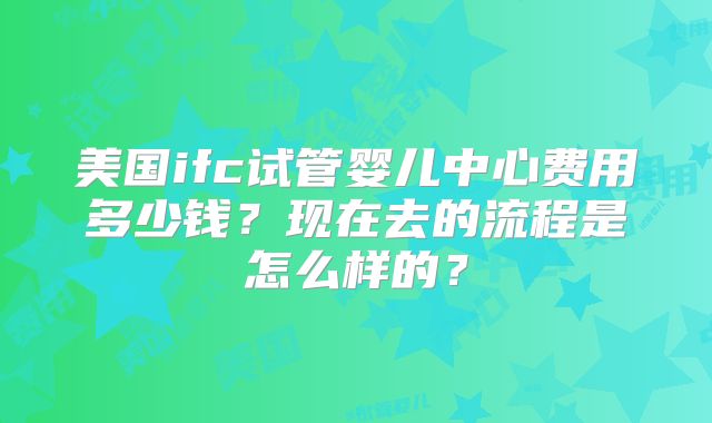 美国ifc试管婴儿中心费用多少钱？现在去的流程是怎么样的？