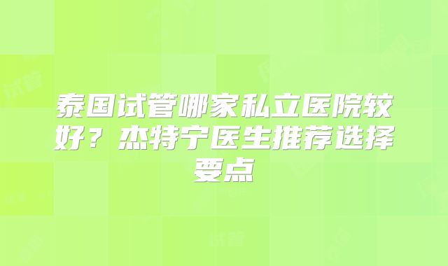 泰国试管哪家私立医院较好？杰特宁医生推荐选择要点