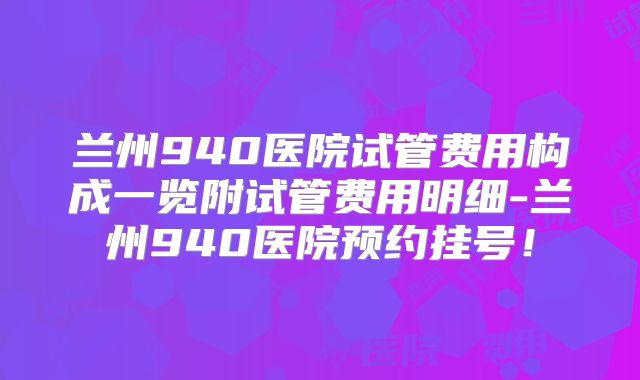 兰州940医院试管费用构成一览附试管费用明细-兰州940医院预约挂号！