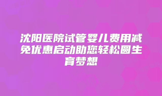 沈阳医院试管婴儿费用减免优惠启动助您轻松圆生育梦想