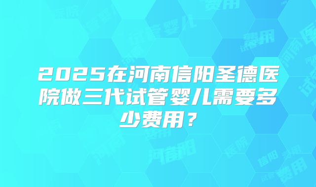 2025在河南信阳圣德医院做三代试管婴儿需要多少费用？