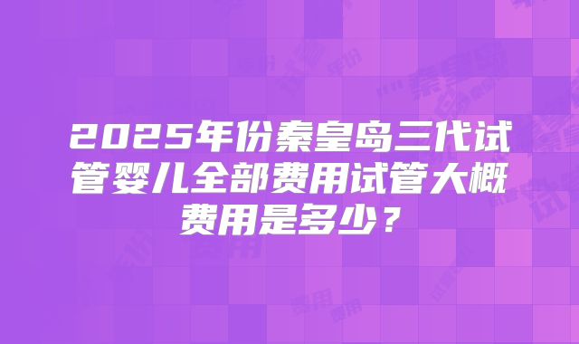 2025年份秦皇岛三代试管婴儿全部费用试管大概费用是多少？
