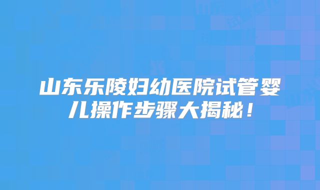 山东乐陵妇幼医院试管婴儿操作步骤大揭秘！