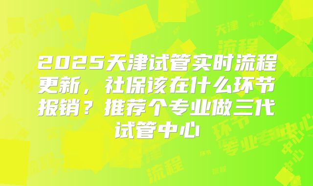 2025天津试管实时流程更新,社保该在什么环节报销?推荐个专业做三代试管中心