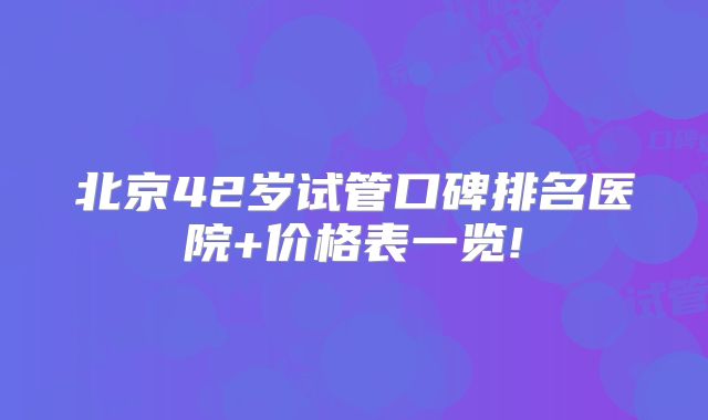 北京42岁试管口碑排名医院+价格表一览!