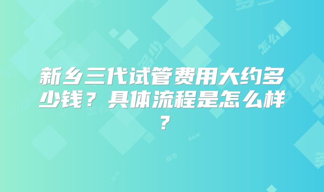 新乡三代试管费用大约多少钱？具体流程是怎么样？